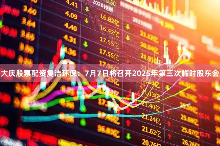 大庆股票配资复洁环保：7月7日将召开2025年第三次临时股东会