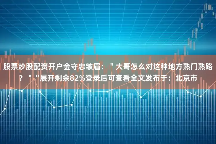 股票炒股配资开户金守忠皱眉：＂大哥怎么对这种地方熟门熟路？＂“展开剩余82%登录后可查看全文发布于：北京市
