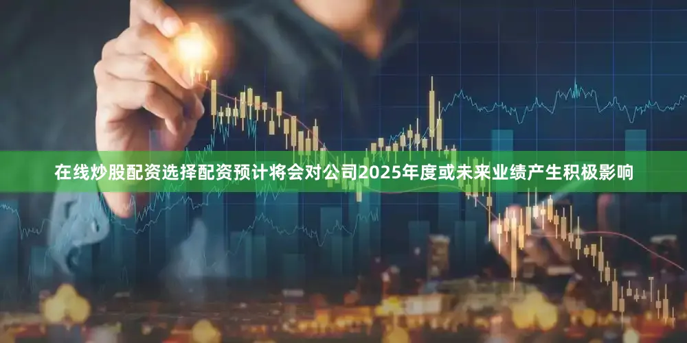 在线炒股配资选择配资预计将会对公司2025年度或未来业绩产生积极影响