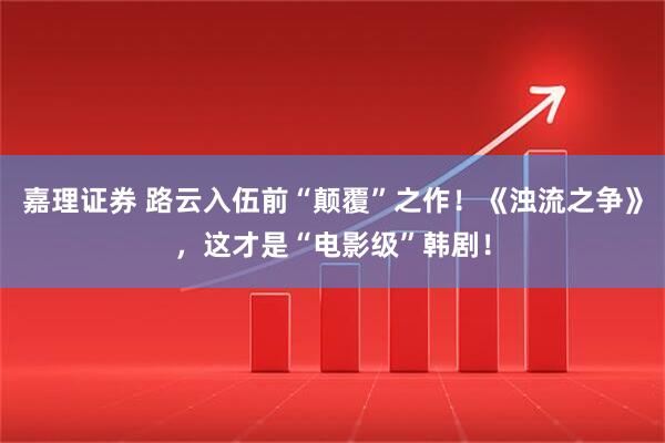 嘉理证券 路云入伍前“颠覆”之作！《浊流之争》，这才是“电影级”韩剧！