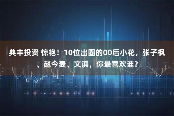 典丰投资 惊艳！10位出圈的00后小花，张子枫、赵今麦、文淇，你最喜欢谁？