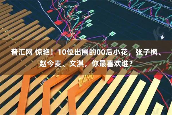 普汇网 惊艳！10位出圈的00后小花，张子枫、赵今麦、文淇，你最喜欢谁？