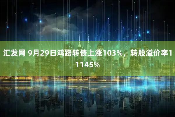 汇发网 9月29日鸿路转债上涨103%，转股溢价率11145%