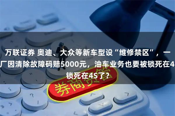 万联证券 奥迪、大众等新车型设“维修禁区”，一汽修厂因清除故障码赔5000元，油车业务也要被锁死在4S了？