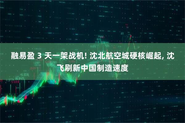 融易盈 3 天一架战机! 沈北航空城硬核崛起, 沈飞刷新中国制造速度