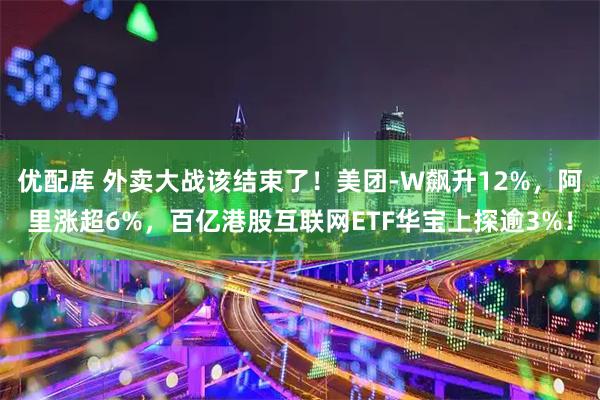 优配库 外卖大战该结束了!美团-W飙升12%,阿里涨超6%,百亿港股互联网ETF华宝上探逾3%!