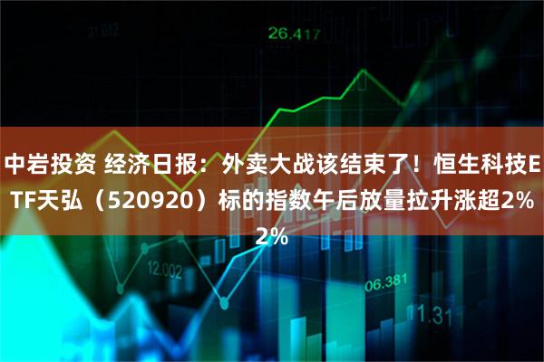 中岩投资 经济日报:外卖大战该结束了!恒生科技ETF天弘(520920)标的指数午后放量拉升涨超2%