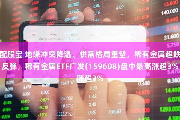 配股宝 地缘冲突降温、供需格局重塑,稀有金属超跌反弹,稀有金属ETF广发(159608)盘中最高涨超3%