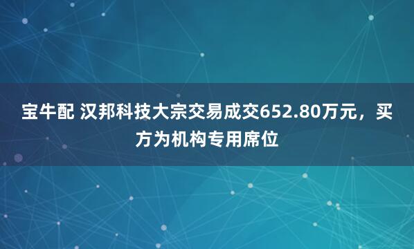 宝牛配 汉邦科技大宗交易成交652.80万元，买方为机构专用席位
