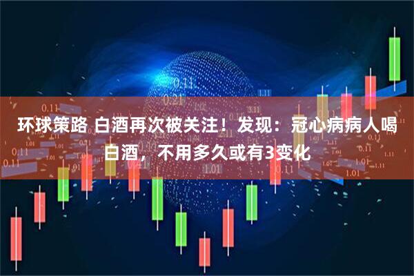 环球策路 白酒再次被关注！发现：冠心病病人喝白酒，不用多久或有3变化