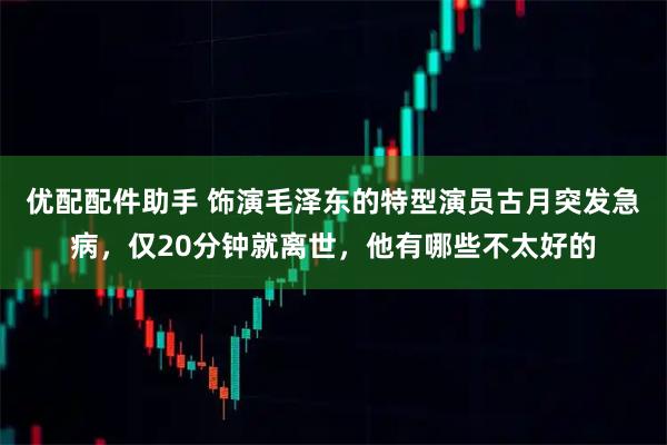 优配配件助手 饰演毛泽东的特型演员古月突发急病，仅20分钟就离世，他有哪些不太好的
