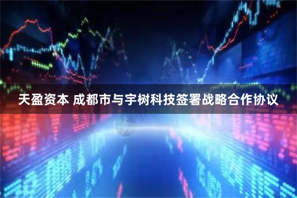 天盈资本 成都市与宇树科技签署战略合作协议