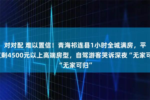 对对配 难以置信！青海祁连县1小时全城满房，平台仅剩4500元以上高端房型，自驾游客哭诉深夜“无家可归”