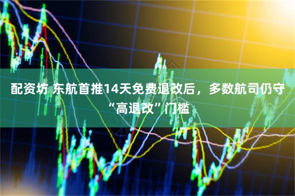 配资坊 东航首推14天免费退改后，多数航司仍守“高退改”门槛