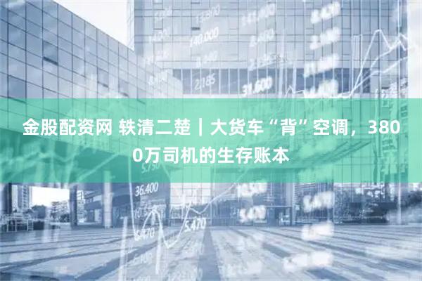 金股配资网 轶清二楚｜大货车“背”空调，3800万司机的生存账本