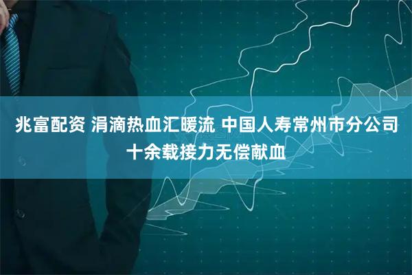 兆富配资 涓滴热血汇暖流 中国人寿常州市分公司十余载接力无偿献血