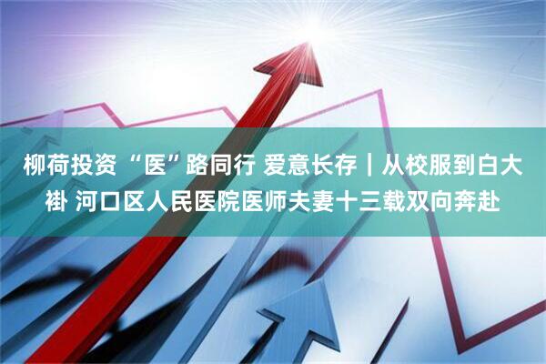 柳荷投资 “医”路同行 爱意长存｜从校服到白大褂 河口区人民医院医师夫妻十三载双向奔赴